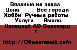 Вязаные на заказ › Цена ­ 800 - Все города Хобби. Ручные работы » Услуги   . Ямало-Ненецкий АО,Салехард г.